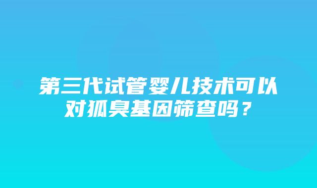 第三代试管婴儿技术可以对狐臭基因筛查吗？