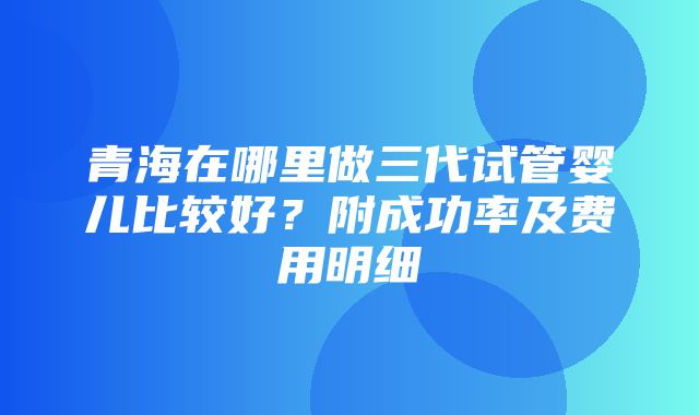 青海在哪里做三代试管婴儿比较好？附成功率及费用明细