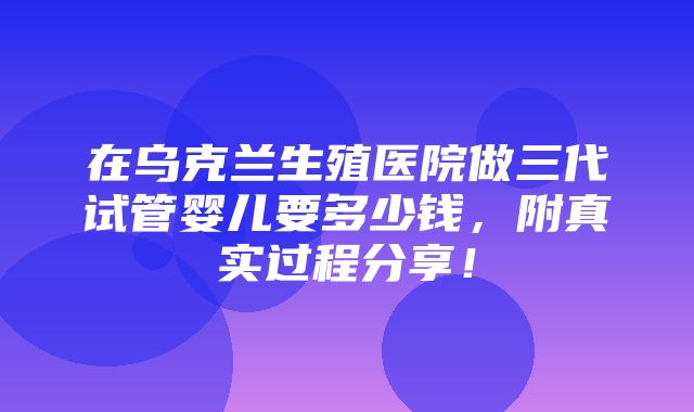 在乌克兰生殖医院做三代试管婴儿要多少钱，附真实过程分享！