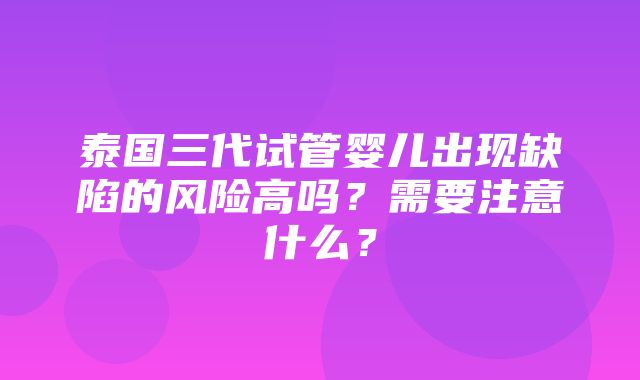 泰国三代试管婴儿出现缺陷的风险高吗？需要注意什么？