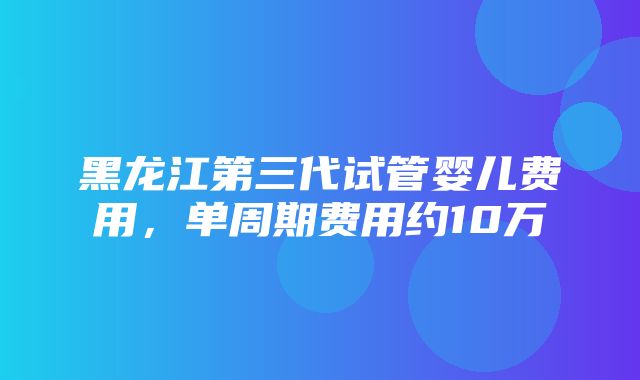 黑龙江第三代试管婴儿费用，单周期费用约10万