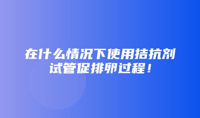 在什么情况下使用拮抗剂试管促排卵过程！