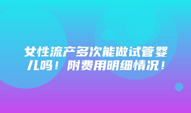 女性流产多次能做试管婴儿吗！附费用明细情况！