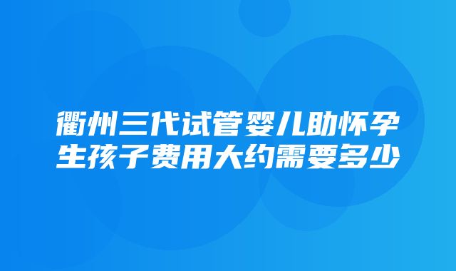 衢州三代试管婴儿助怀孕生孩子费用大约需要多少