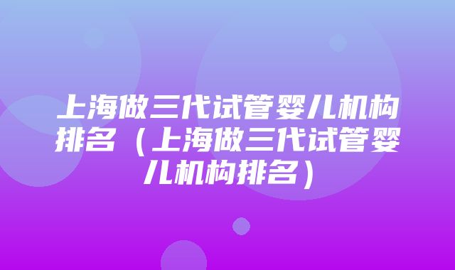 上海做三代试管婴儿机构排名（上海做三代试管婴儿机构排名）