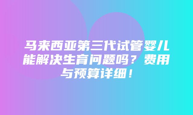 马来西亚第三代试管婴儿能解决生育问题吗？费用与预算详细！