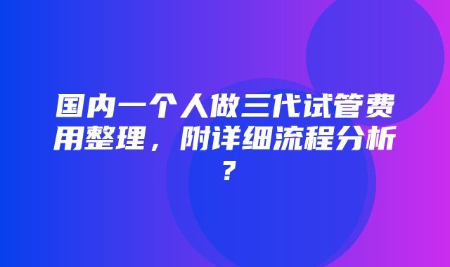 国内一个人做三代试管费用整理，附详细流程分析？