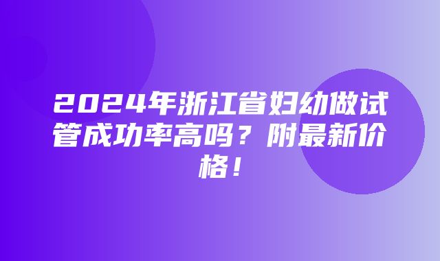 2024年浙江省妇幼做试管成功率高吗？附最新价格！