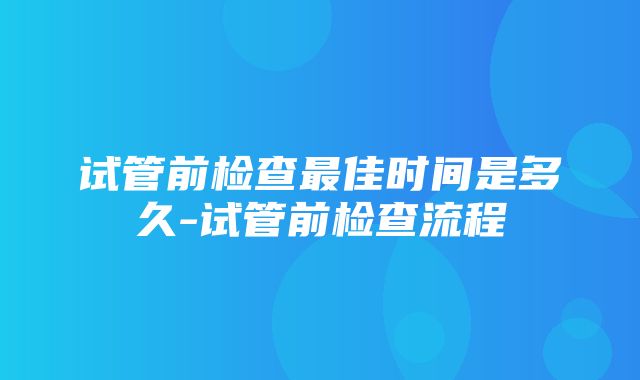 试管前检查最佳时间是多久-试管前检查流程