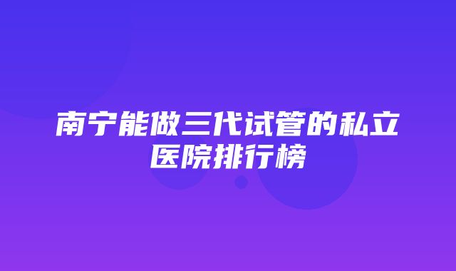 南宁能做三代试管的私立医院排行榜