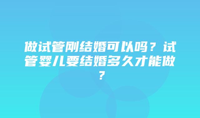 做试管刚结婚可以吗？试管婴儿要结婚多久才能做？