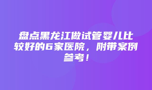 盘点黑龙江做试管婴儿比较好的6家医院，附带案例参考！