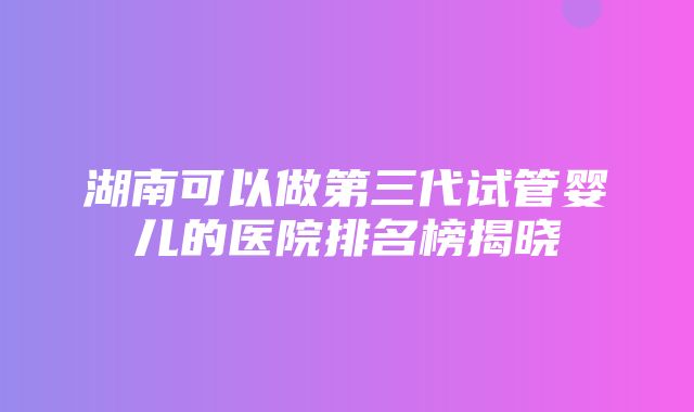 湖南可以做第三代试管婴儿的医院排名榜揭晓