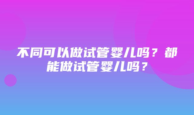 不同可以做试管婴儿吗？都能做试管婴儿吗？