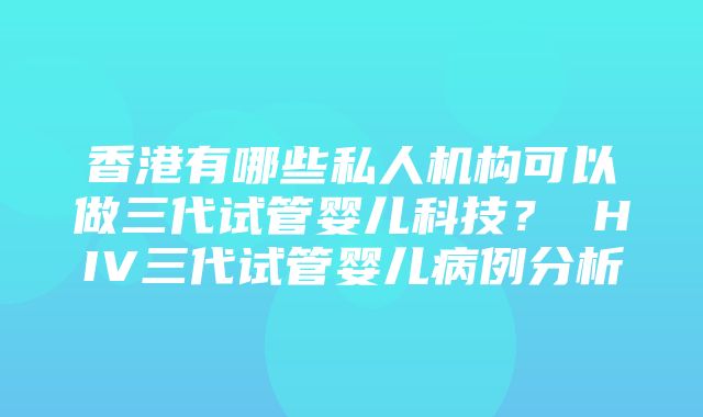 香港有哪些私人机构可以做三代试管婴儿科技？ HIV三代试管婴儿病例分析