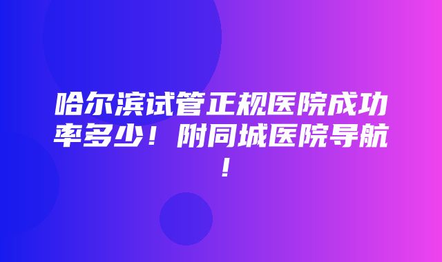 哈尔滨试管正规医院成功率多少！附同城医院导航！