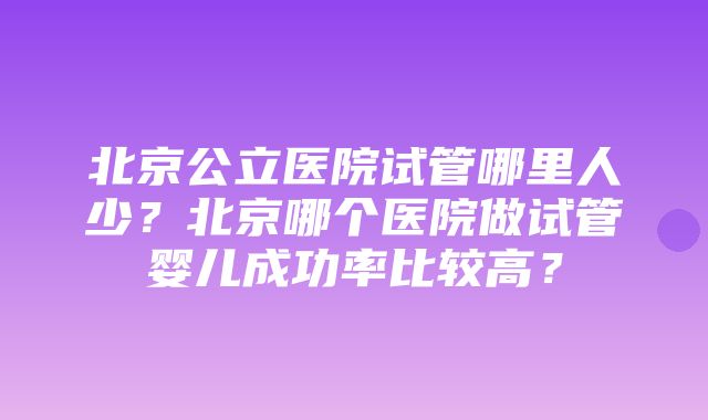 北京公立医院试管哪里人少？北京哪个医院做试管婴儿成功率比较高？