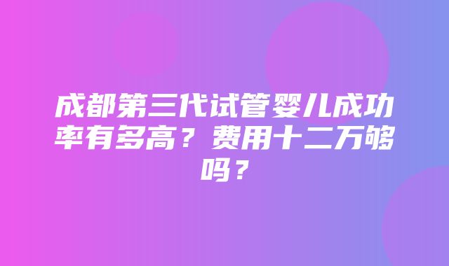 成都第三代试管婴儿成功率有多高？费用十二万够吗？