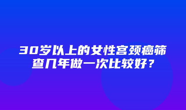 30岁以上的女性宫颈癌筛查几年做一次比较好？