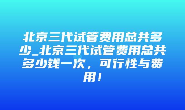 北京三代试管费用总共多少_北京三代试管费用总共多少钱一次，可行性与费用！