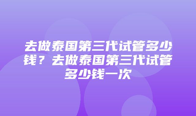 去做泰国第三代试管多少钱？去做泰国第三代试管多少钱一次