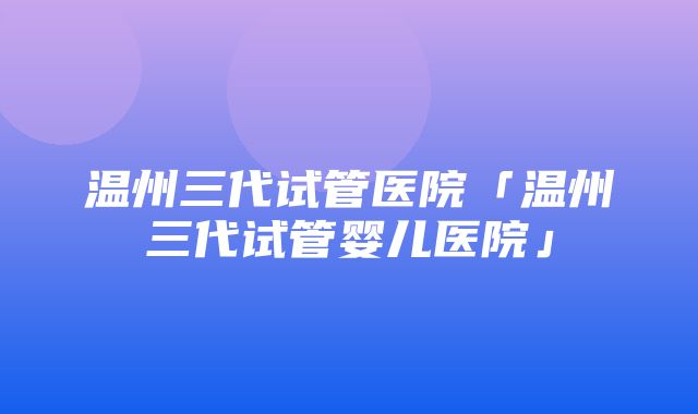 温州三代试管医院「温州三代试管婴儿医院」