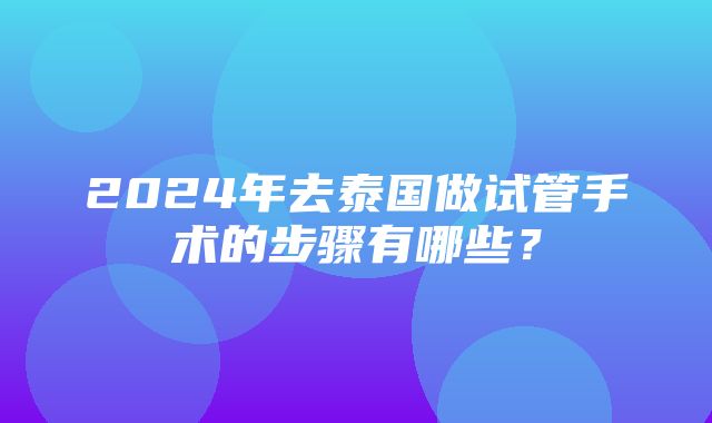 2024年去泰国做试管手术的步骤有哪些？