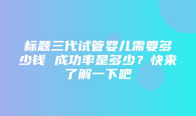 标题三代试管婴儿需要多少钱 成功率是多少？快来了解一下吧