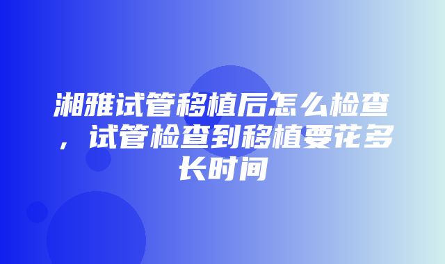 湘雅试管移植后怎么检查，试管检查到移植要花多长时间