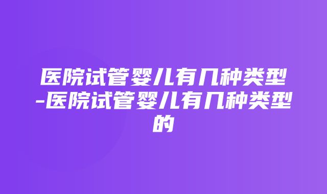 医院试管婴儿有几种类型-医院试管婴儿有几种类型的