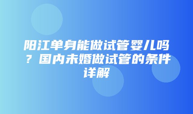 阳江单身能做试管婴儿吗？国内未婚做试管的条件详解