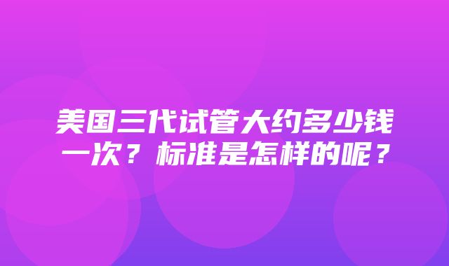 美国三代试管大约多少钱一次？标准是怎样的呢？