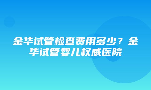 金华试管检查费用多少？金华试管婴儿权威医院