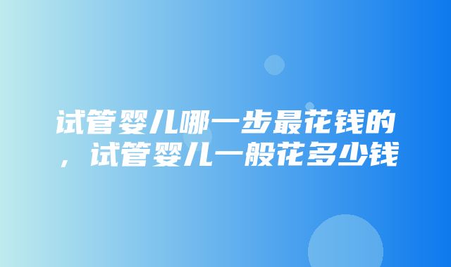 试管婴儿哪一步最花钱的，试管婴儿一般花多少钱