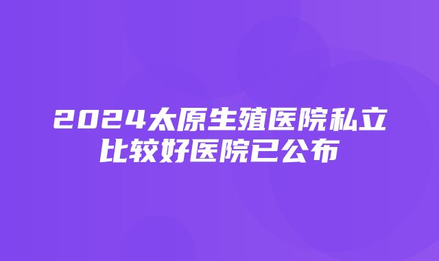 2024太原生殖医院私立比较好医院已公布