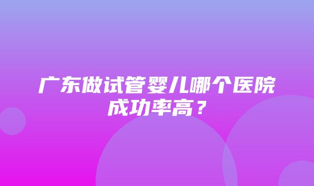 广东做试管婴儿哪个医院成功率高？