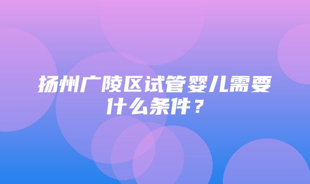 扬州广陵区试管婴儿需要什么条件？