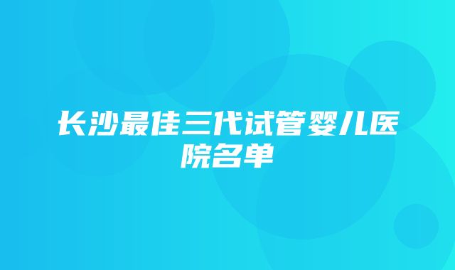 长沙最佳三代试管婴儿医院名单