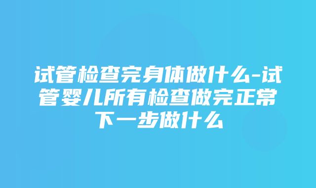 试管检查完身体做什么-试管婴儿所有检查做完正常下一步做什么