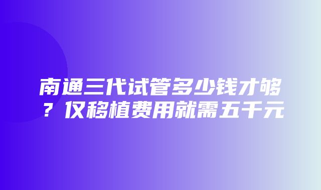 南通三代试管多少钱才够？仅移植费用就需五千元