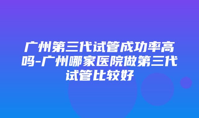 广州第三代试管成功率高吗-广州哪家医院做第三代试管比较好