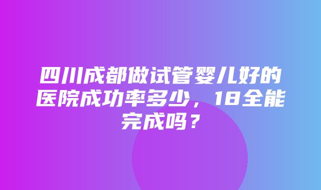 四川成都做试管婴儿好的医院成功率多少，18全能完成吗？