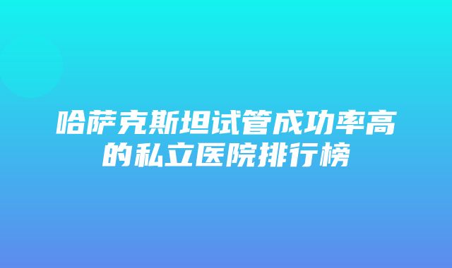 哈萨克斯坦试管成功率高的私立医院排行榜