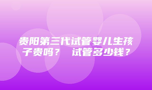 贵阳第三代试管婴儿生孩子贵吗？ 试管多少钱？