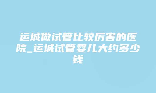 运城做试管比较厉害的医院_运城试管婴儿大约多少钱