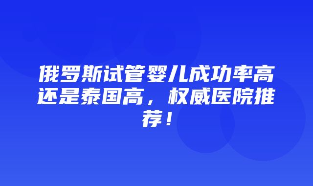 俄罗斯试管婴儿成功率高还是泰国高，权威医院推荐！