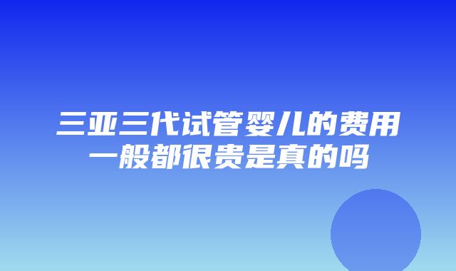 三亚三代试管婴儿的费用一般都很贵是真的吗