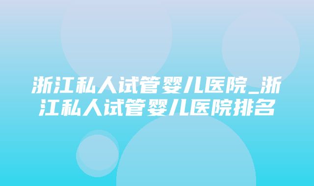 浙江私人试管婴儿医院_浙江私人试管婴儿医院排名