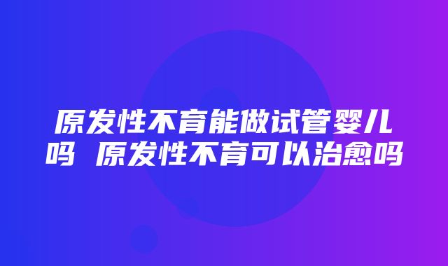 原发性不育能做试管婴儿吗 原发性不育可以治愈吗