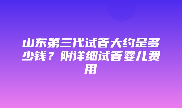 山东第三代试管大约是多少钱？附详细试管婴儿费用